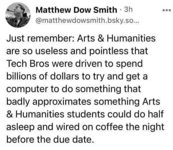 Matthew Dow Smith - @matthewdowsmith.bsky.so...

Just remember: Arts & Humanities are so useless and pointless that Tech Bros were driven to spend billions of dollars to try and get a computer to do something that badly approximates something Arts & Humanities students could do half asleep and wired on coffee the night before the due date. 