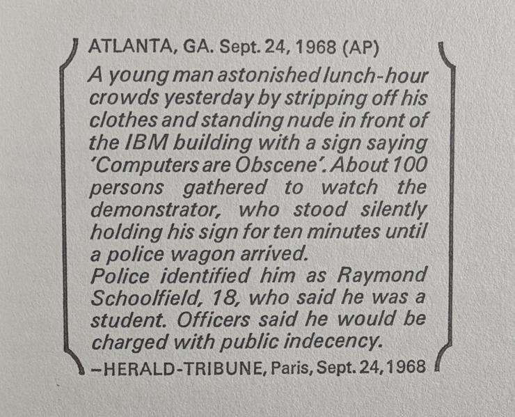 ATLANTA, GA. Sept. 24, 1968 (AP)

A young man astonished lunch-hour crowds yesterday by stripping off his clothes and standing nude in front of the IBM building with a sign saying 'Computers are Obscene'. About 100 persons gathered to watch the demonstrator, who stood silently holding his sign for ten minutes until a police wagon arrived.

Police identified him as Raymond Schoolfield, 18, who said he was a student. Officers said he would be charged with public indecency.

-HERALD-TRIBUNE, Paris, Sept. 24, 1968