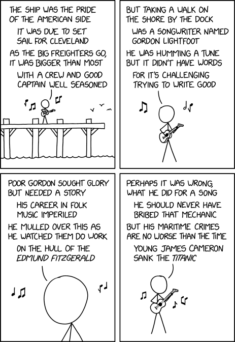 4 panel comic

1. No hair standing on a pier while playing a guitar. There are musical notes coming from the instrument. 
No hair sings "The ship was the pride of the American side
 It was due to set sail for Cleveland
As the big freighters go, it was bigger than most
With a crew and good captain well seasoned"

2. Zoom in on no hair singing "But taking a walk on the shore by the dock
Was a songwriter named Gordon Lightfoot
He was humming a tune but it didn't have words
For it's challenging trying to write good"

3. Zoom in to no hair's head.
No hair sings "Poor Gordon sought glory but needed a story
His career in folk music imperiled
He mulled over this as he watched them do work
On the hull of the Edmund Fitzgerald"

4. Zoom out to no hair that shows the guitar again.
No hair continues singing "Perhaps it was wrong what he did for a song
He should never have bribed that mechanic
But his maritime crimes are no worse than the time
Young James Cameron sank the Titanic"