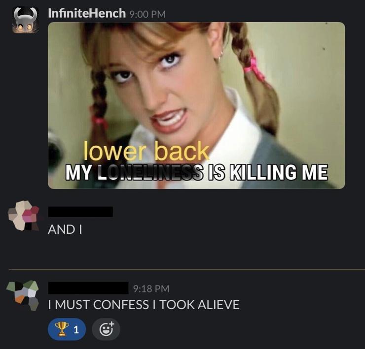 Screenshot of a meme shared in Slack with two funny responses. The meme is of Britney Spears from one of her first hit singles, “Hit Me Baby”. Lyrics written in the meme say “my lower back / is killing me,” a riff on the song’s lyrics. The first Slack response is the next lyric, “And I.” The final response is a perfect adaptation of the next lyric: “I must confess / I took alive.”